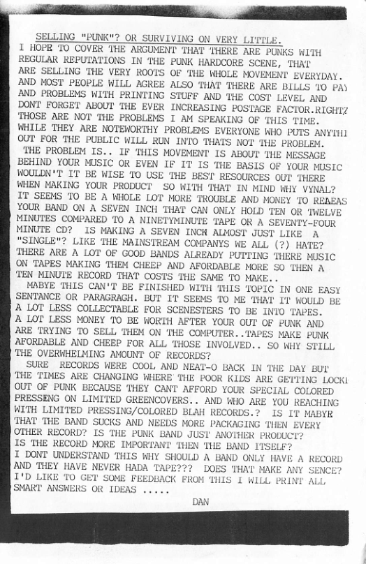B et o v e  SELLING "PUNK"? OR SURVIVING ON VERY LITILE. 1 HOPR TO COVER THE ARGUMENT THAT THERE ARE PUNKS WITH REGULAR REPUTATIONS IN THE PUNK HARDCORE SCENE, THAT ARE SELLING THE VERY ROOTS OF THE WHOLE MOVEMENI EVERYDAY. AND MOST PEOPLE WILL AGREE ALSO THAT THERE ARE BILLS 10 PA) AND PROBLEMS WITH PRINTING STUFF AND THE COST LEVEL AND DONT FORGET ABOUT THE EVER INCREASING POSTAGE FACTOR.RIGHIZ THOSE ARE NOT THE PROBLEMS I AM SPEAKING OF THIS TIME. WHILE THEY ARE NOTEWORTHY PROBLEMS EVERYONE WHO PUTS ANYIH] OUT FOR THE PUBLIC WILL RUN INTO THATS NOT THE PROBLEM.  THE PROBLEM IS.. IF THIS MOVEMENT 1S ABOUT THE MESSAGE BEHIND YOUR MUSIC OR EVEN IF IT IS THE BASIS OF YOUR MUSIC WOULDN’T’ IT BE WISE T0 USE THE BEST RESOURCES OUT THEE WHEN MAKING YOUR PRODUCT SO WITH THAT IN MIND WHY VYNAL? IT SEEMS TO BE A WHOLE LOT MORE TROUBLE AND MONEY TO RENEAS YOUR BAND ON A SEVEN INCH THAT CAN ONLY HOLD T MINUTES COMPARED TO A NINETYMINUTE TAPE OR A SE OUR MINUTE CD? IS MAKING A SEVEN INCH ALMOST JUST LIKE A "SINGLE"? LIKE THE MAINSTREAM COMPANYS WE ALL (?) HATE? THERE ARE A LOT OF GOOD BANDS ALREADY PUTTING THERE MUSIC ON TAPES MAKING THEM CHEEP AND AFORDABLE MORE SO THEN A TEN MINUTE RECORD THAT COSTS THE SAME TO MAKE..  MPBYE THIS CAN’T BE FINISHED WITH THIS TOPIC IN ONE EASY SENTANCE OR PARAGRAGH. BUT IT SEEMS TO ME THAT IT WOULD BE A LOT LESS COLLECTABLE FOR SCENESTERS TO BE INIO TAPES.  A LOT LESS MONEY TO BE WORTH AFTER YOUR OUT OF PUNK AND ARE TRYING TO SELL THEM ON ’THE COMPUTER..TAPES MAKE PUNK AFORDABLE AND CHEEP FOR ALL THOSE INVOLVED.. SO WHY STILL ‘THE OVERWHELMING AMOUNT OF RECORDS?  SURE ~RECORDS WERE COOL AND NEAT-O BACK IN THE DAY BUL THE TIMES ARE CHANGING WHERE THE POOR KIDS ARE GEITING LOCK OUT OF PUNK BECAUSE THEY CANT AFFORD YOUR SPECIAL COLORED PRESSENG ON LIMITED GREENCOVERS.. AND WHO ARE YOU REACHING WITH LIMITED PRESSING/COLORED BLAH RECORDS.? IS IT MABYR ‘THAT THE BAND SUCKS AND NEEDS MORE PACKAGING THEN EVERY OTHER RECORD? IS THE PUNK BAND JUSI ANOTHER PRODUCT?  E THEN ‘THE BAND ITSELF? I DONT UNDERSTAND THIS WHY SHOULD A BAND ONLY HAVE A RECORD AND THEY HAVE NEVER HADA DOES ‘THAT MAKE ANY SENCE I’D LIKE 10 SOME FEEDBACK FROM THIS I WLLL PRINI ALL SMART ANSWERS OR IDEAS .....  